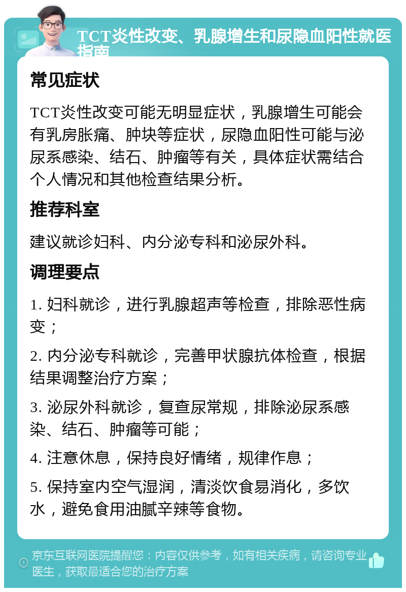 TCT炎性改变、乳腺增生和尿隐血阳性就医指南 常见症状 TCT炎性改变可能无明显症状，乳腺增生可能会有乳房胀痛、肿块等症状，尿隐血阳性可能与泌尿系感染、结石、肿瘤等有关，具体症状需结合个人情况和其他检查结果分析。 推荐科室 建议就诊妇科、内分泌专科和泌尿外科。 调理要点 1. 妇科就诊，进行乳腺超声等检查，排除恶性病变； 2. 内分泌专科就诊，完善甲状腺抗体检查，根据结果调整治疗方案； 3. 泌尿外科就诊，复查尿常规，排除泌尿系感染、结石、肿瘤等可能； 4. 注意休息，保持良好情绪，规律作息； 5. 保持室内空气湿润，清淡饮食易消化，多饮水，避免食用油腻辛辣等食物。