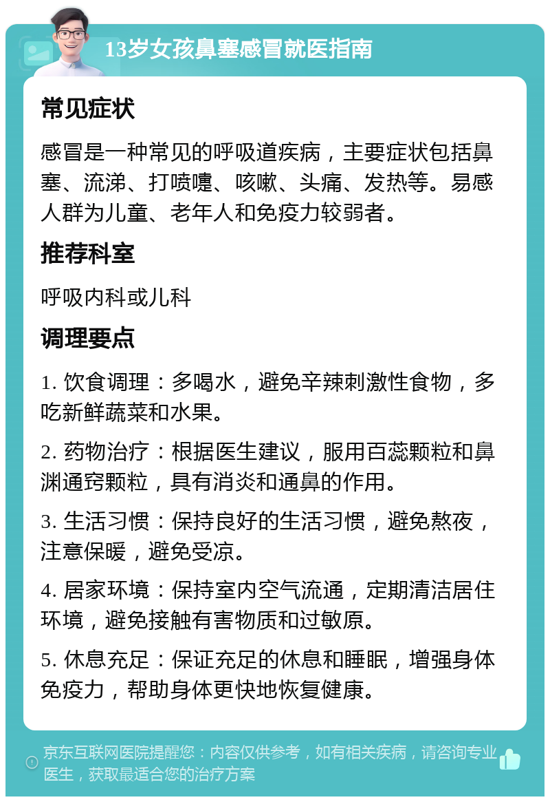 13岁女孩鼻塞感冒就医指南 常见症状 感冒是一种常见的呼吸道疾病，主要症状包括鼻塞、流涕、打喷嚏、咳嗽、头痛、发热等。易感人群为儿童、老年人和免疫力较弱者。 推荐科室 呼吸内科或儿科 调理要点 1. 饮食调理：多喝水，避免辛辣刺激性食物，多吃新鲜蔬菜和水果。 2. 药物治疗：根据医生建议，服用百蕊颗粒和鼻渊通窍颗粒，具有消炎和通鼻的作用。 3. 生活习惯：保持良好的生活习惯，避免熬夜，注意保暖，避免受凉。 4. 居家环境：保持室内空气流通，定期清洁居住环境，避免接触有害物质和过敏原。 5. 休息充足：保证充足的休息和睡眠，增强身体免疫力，帮助身体更快地恢复健康。