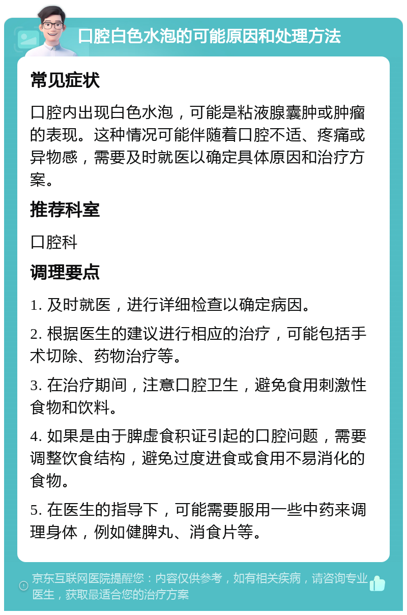 口腔白色水泡的可能原因和处理方法 常见症状 口腔内出现白色水泡，可能是粘液腺囊肿或肿瘤的表现。这种情况可能伴随着口腔不适、疼痛或异物感，需要及时就医以确定具体原因和治疗方案。 推荐科室 口腔科 调理要点 1. 及时就医，进行详细检查以确定病因。 2. 根据医生的建议进行相应的治疗，可能包括手术切除、药物治疗等。 3. 在治疗期间，注意口腔卫生，避免食用刺激性食物和饮料。 4. 如果是由于脾虚食积证引起的口腔问题，需要调整饮食结构，避免过度进食或食用不易消化的食物。 5. 在医生的指导下，可能需要服用一些中药来调理身体，例如健脾丸、消食片等。