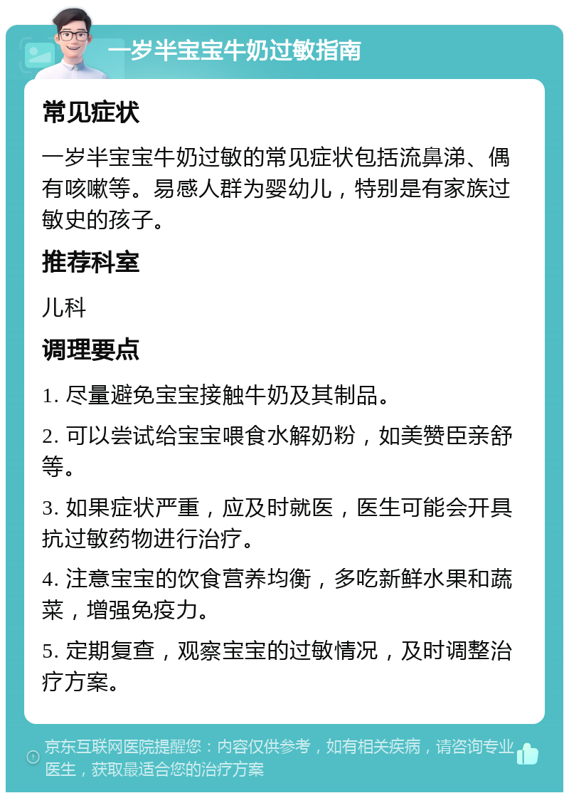 一岁半宝宝牛奶过敏指南 常见症状 一岁半宝宝牛奶过敏的常见症状包括流鼻涕、偶有咳嗽等。易感人群为婴幼儿，特别是有家族过敏史的孩子。 推荐科室 儿科 调理要点 1. 尽量避免宝宝接触牛奶及其制品。 2. 可以尝试给宝宝喂食水解奶粉，如美赞臣亲舒等。 3. 如果症状严重，应及时就医，医生可能会开具抗过敏药物进行治疗。 4. 注意宝宝的饮食营养均衡，多吃新鲜水果和蔬菜，增强免疫力。 5. 定期复查，观察宝宝的过敏情况，及时调整治疗方案。