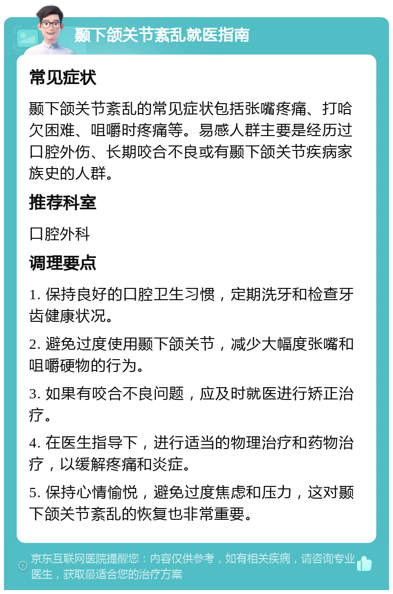 颞下颌关节紊乱就医指南 常见症状 颞下颌关节紊乱的常见症状包括张嘴疼痛、打哈欠困难、咀嚼时疼痛等。易感人群主要是经历过口腔外伤、长期咬合不良或有颞下颌关节疾病家族史的人群。 推荐科室 口腔外科 调理要点 1. 保持良好的口腔卫生习惯，定期洗牙和检查牙齿健康状况。 2. 避免过度使用颞下颌关节，减少大幅度张嘴和咀嚼硬物的行为。 3. 如果有咬合不良问题，应及时就医进行矫正治疗。 4. 在医生指导下，进行适当的物理治疗和药物治疗，以缓解疼痛和炎症。 5. 保持心情愉悦，避免过度焦虑和压力，这对颞下颌关节紊乱的恢复也非常重要。