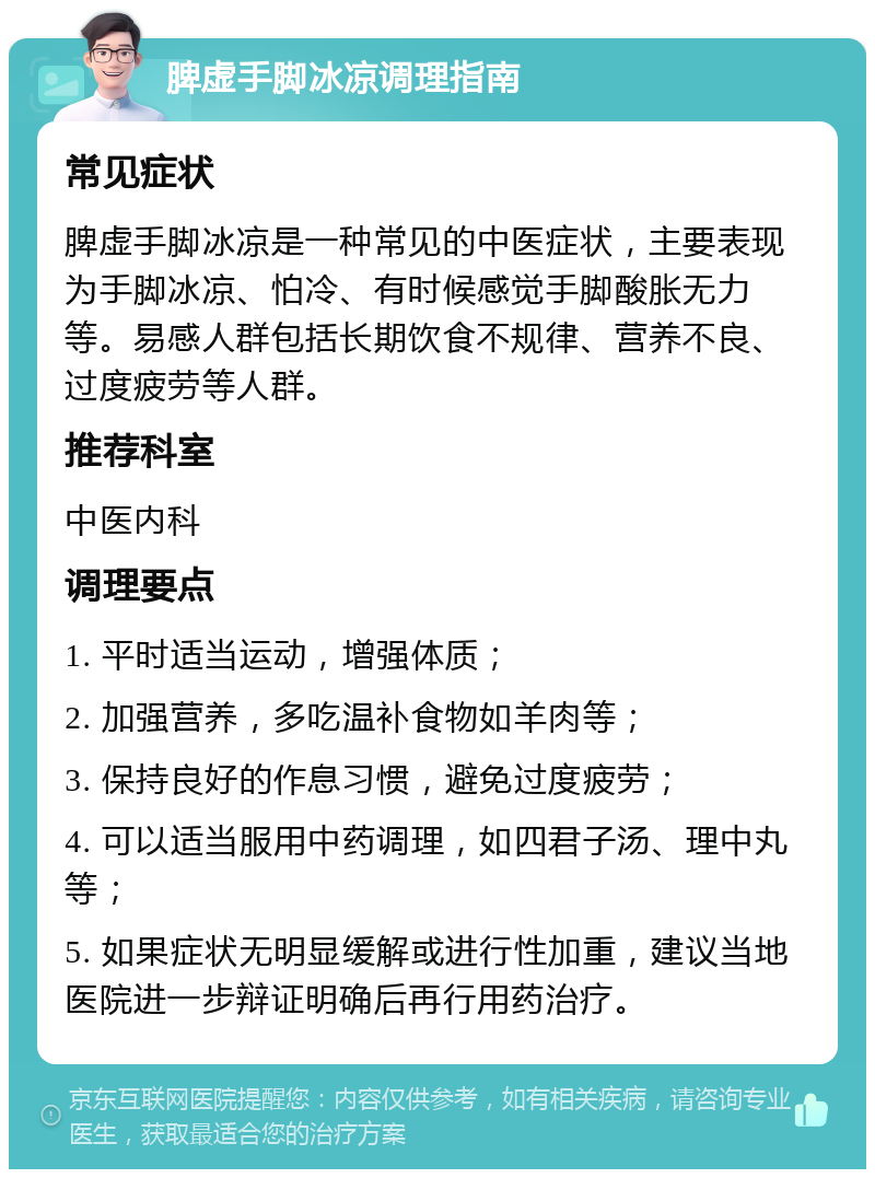 脾虚手脚冰凉调理指南 常见症状 脾虚手脚冰凉是一种常见的中医症状，主要表现为手脚冰凉、怕冷、有时候感觉手脚酸胀无力等。易感人群包括长期饮食不规律、营养不良、过度疲劳等人群。 推荐科室 中医内科 调理要点 1. 平时适当运动，增强体质； 2. 加强营养，多吃温补食物如羊肉等； 3. 保持良好的作息习惯，避免过度疲劳； 4. 可以适当服用中药调理，如四君子汤、理中丸等； 5. 如果症状无明显缓解或进行性加重，建议当地医院进一步辩证明确后再行用药治疗。