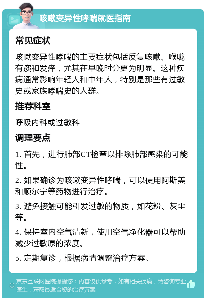 咳嗽变异性哮喘就医指南 常见症状 咳嗽变异性哮喘的主要症状包括反复咳嗽、喉咙有痰和发痒，尤其在早晚时分更为明显。这种疾病通常影响年轻人和中年人，特别是那些有过敏史或家族哮喘史的人群。 推荐科室 呼吸内科或过敏科 调理要点 1. 首先，进行肺部CT检查以排除肺部感染的可能性。 2. 如果确诊为咳嗽变异性哮喘，可以使用阿斯美和顺尔宁等药物进行治疗。 3. 避免接触可能引发过敏的物质，如花粉、灰尘等。 4. 保持室内空气清新，使用空气净化器可以帮助减少过敏原的浓度。 5. 定期复诊，根据病情调整治疗方案。