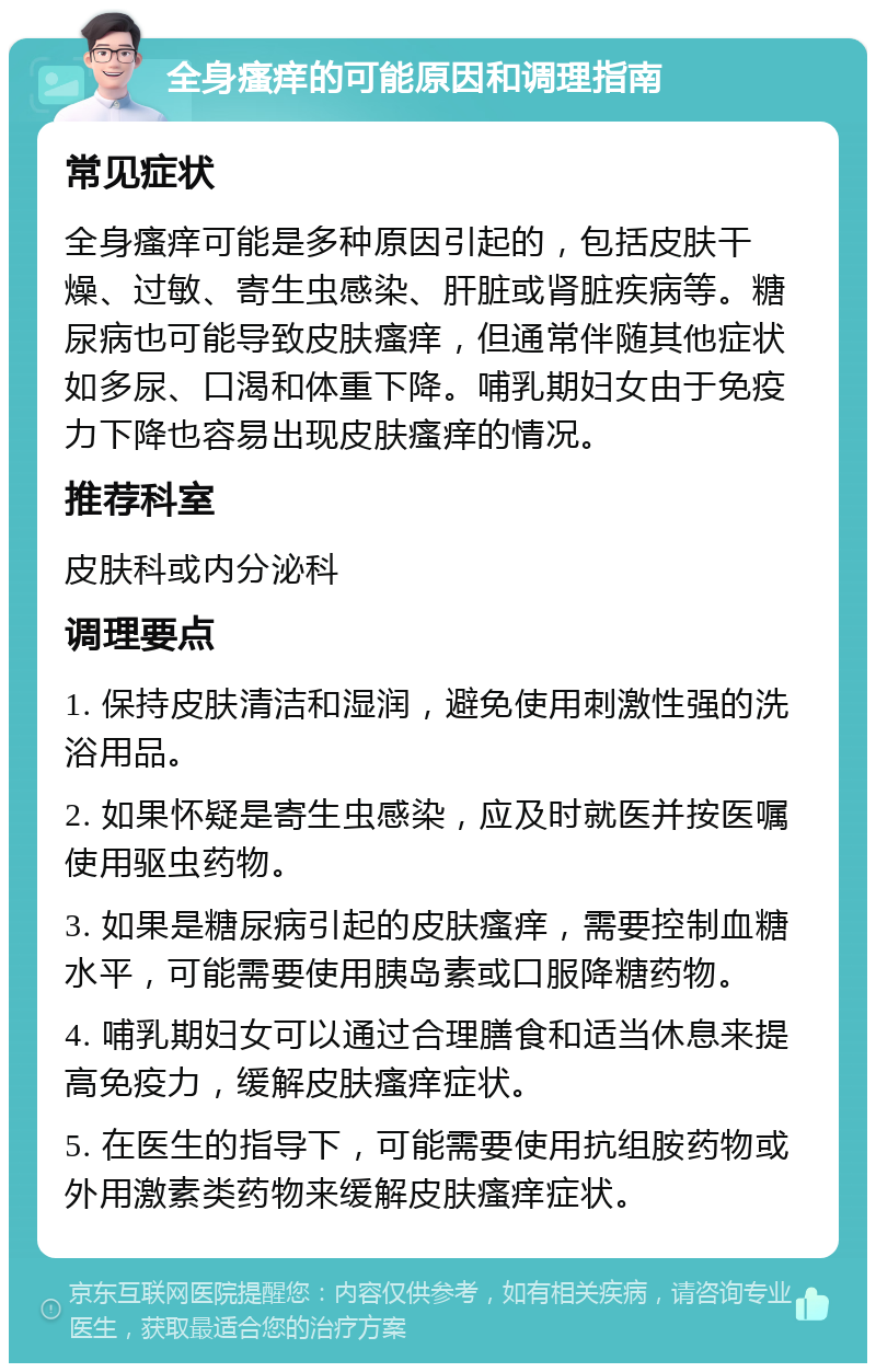 全身瘙痒的可能原因和调理指南 常见症状 全身瘙痒可能是多种原因引起的，包括皮肤干燥、过敏、寄生虫感染、肝脏或肾脏疾病等。糖尿病也可能导致皮肤瘙痒，但通常伴随其他症状如多尿、口渴和体重下降。哺乳期妇女由于免疫力下降也容易出现皮肤瘙痒的情况。 推荐科室 皮肤科或内分泌科 调理要点 1. 保持皮肤清洁和湿润，避免使用刺激性强的洗浴用品。 2. 如果怀疑是寄生虫感染，应及时就医并按医嘱使用驱虫药物。 3. 如果是糖尿病引起的皮肤瘙痒，需要控制血糖水平，可能需要使用胰岛素或口服降糖药物。 4. 哺乳期妇女可以通过合理膳食和适当休息来提高免疫力，缓解皮肤瘙痒症状。 5. 在医生的指导下，可能需要使用抗组胺药物或外用激素类药物来缓解皮肤瘙痒症状。