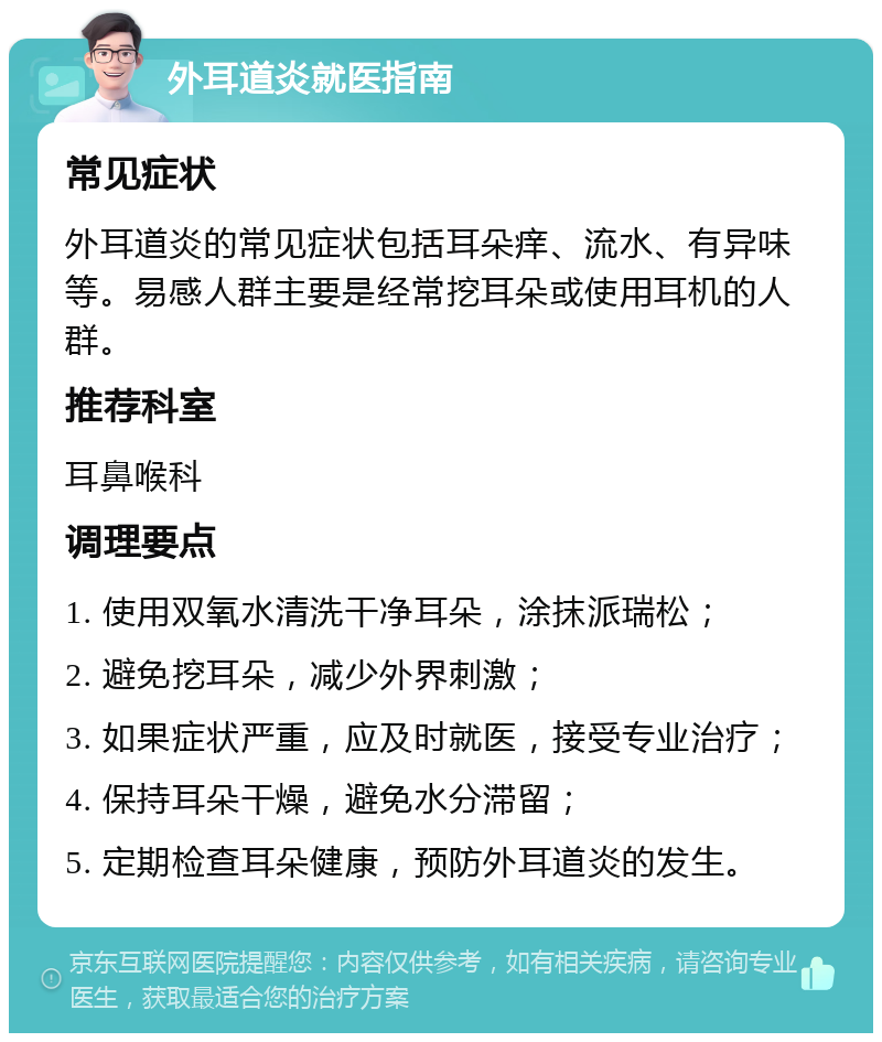 外耳道炎就医指南 常见症状 外耳道炎的常见症状包括耳朵痒、流水、有异味等。易感人群主要是经常挖耳朵或使用耳机的人群。 推荐科室 耳鼻喉科 调理要点 1. 使用双氧水清洗干净耳朵，涂抹派瑞松； 2. 避免挖耳朵，减少外界刺激； 3. 如果症状严重，应及时就医，接受专业治疗； 4. 保持耳朵干燥，避免水分滞留； 5. 定期检查耳朵健康，预防外耳道炎的发生。