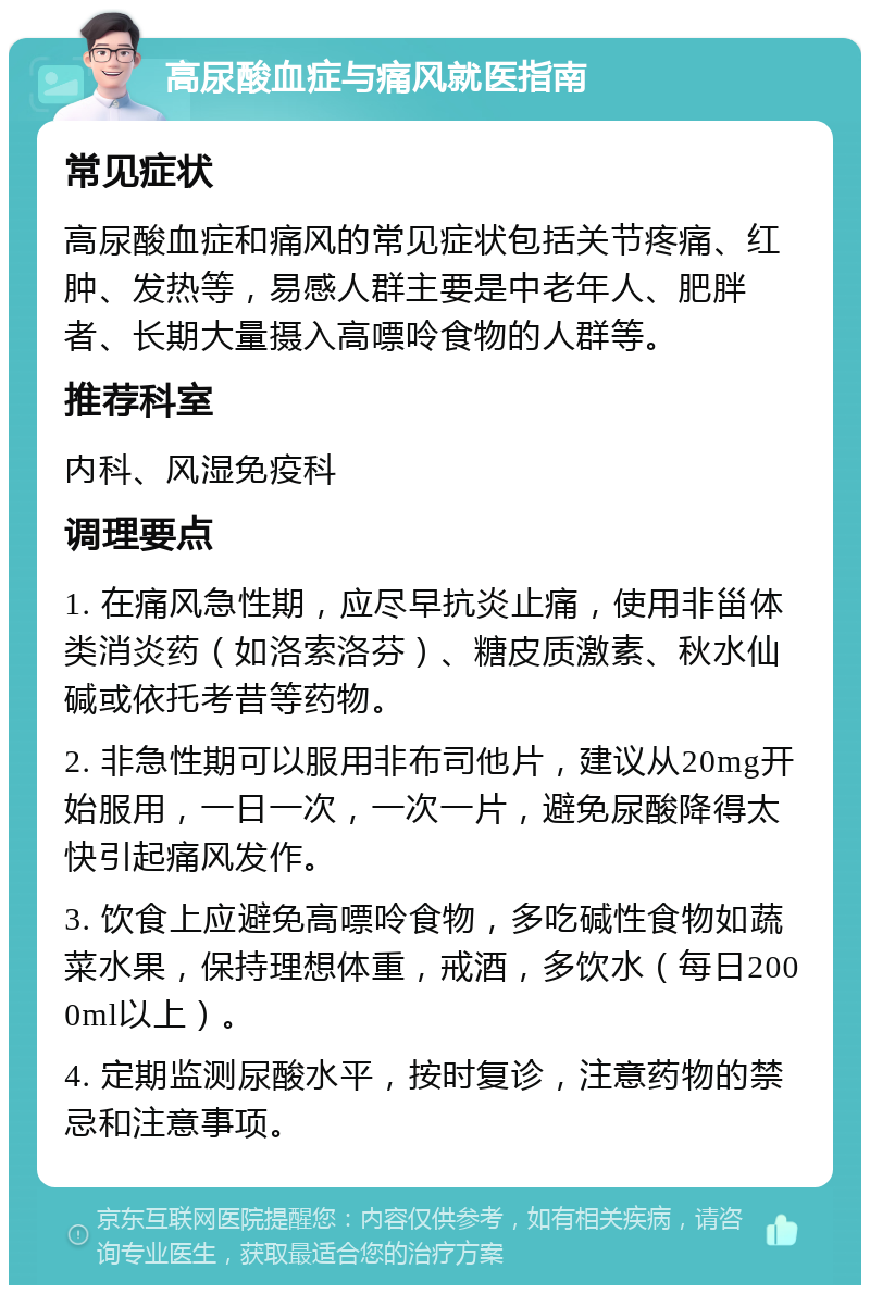 高尿酸血症与痛风就医指南 常见症状 高尿酸血症和痛风的常见症状包括关节疼痛、红肿、发热等，易感人群主要是中老年人、肥胖者、长期大量摄入高嘌呤食物的人群等。 推荐科室 内科、风湿免疫科 调理要点 1. 在痛风急性期，应尽早抗炎止痛，使用非甾体类消炎药（如洛索洛芬）、糖皮质激素、秋水仙碱或依托考昔等药物。 2. 非急性期可以服用非布司他片，建议从20mg开始服用，一日一次，一次一片，避免尿酸降得太快引起痛风发作。 3. 饮食上应避免高嘌呤食物，多吃碱性食物如蔬菜水果，保持理想体重，戒酒，多饮水（每日2000ml以上）。 4. 定期监测尿酸水平，按时复诊，注意药物的禁忌和注意事项。