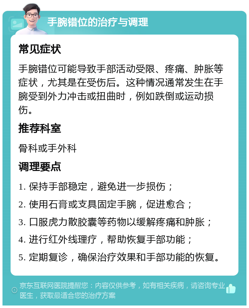 手腕错位的治疗与调理 常见症状 手腕错位可能导致手部活动受限、疼痛、肿胀等症状，尤其是在受伤后。这种情况通常发生在手腕受到外力冲击或扭曲时，例如跌倒或运动损伤。 推荐科室 骨科或手外科 调理要点 1. 保持手部稳定，避免进一步损伤； 2. 使用石膏或支具固定手腕，促进愈合； 3. 口服虎力散胶囊等药物以缓解疼痛和肿胀； 4. 进行红外线理疗，帮助恢复手部功能； 5. 定期复诊，确保治疗效果和手部功能的恢复。