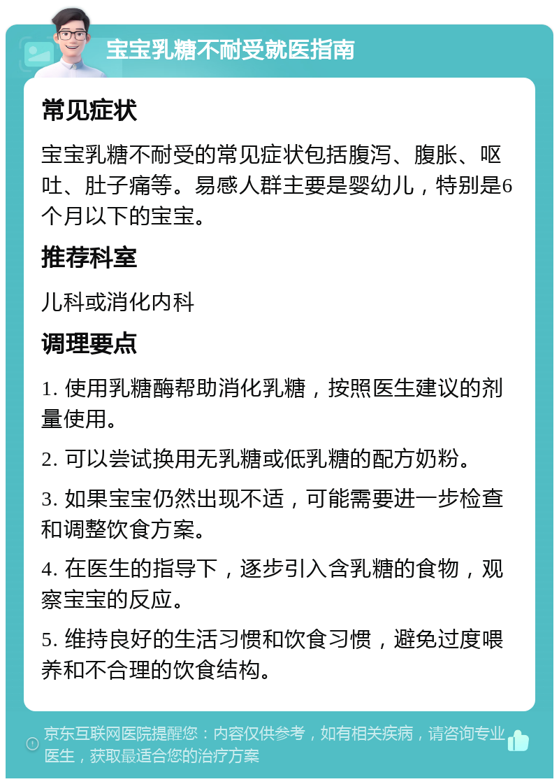 宝宝乳糖不耐受就医指南 常见症状 宝宝乳糖不耐受的常见症状包括腹泻、腹胀、呕吐、肚子痛等。易感人群主要是婴幼儿，特别是6个月以下的宝宝。 推荐科室 儿科或消化内科 调理要点 1. 使用乳糖酶帮助消化乳糖，按照医生建议的剂量使用。 2. 可以尝试换用无乳糖或低乳糖的配方奶粉。 3. 如果宝宝仍然出现不适，可能需要进一步检查和调整饮食方案。 4. 在医生的指导下，逐步引入含乳糖的食物，观察宝宝的反应。 5. 维持良好的生活习惯和饮食习惯，避免过度喂养和不合理的饮食结构。