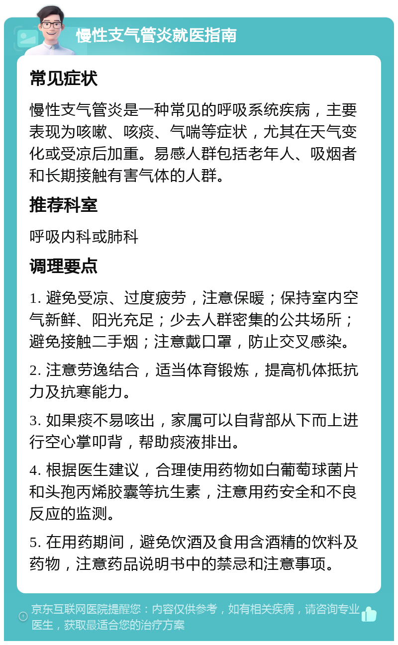 慢性支气管炎就医指南 常见症状 慢性支气管炎是一种常见的呼吸系统疾病，主要表现为咳嗽、咳痰、气喘等症状，尤其在天气变化或受凉后加重。易感人群包括老年人、吸烟者和长期接触有害气体的人群。 推荐科室 呼吸内科或肺科 调理要点 1. 避免受凉、过度疲劳，注意保暖；保持室内空气新鲜、阳光充足；少去人群密集的公共场所；避免接触二手烟；注意戴口罩，防止交叉感染。 2. 注意劳逸结合，适当体育锻炼，提高机体抵抗力及抗寒能力。 3. 如果痰不易咳出，家属可以自背部从下而上进行空心掌叩背，帮助痰液排出。 4. 根据医生建议，合理使用药物如白葡萄球菌片和头孢丙烯胶囊等抗生素，注意用药安全和不良反应的监测。 5. 在用药期间，避免饮酒及食用含酒精的饮料及药物，注意药品说明书中的禁忌和注意事项。