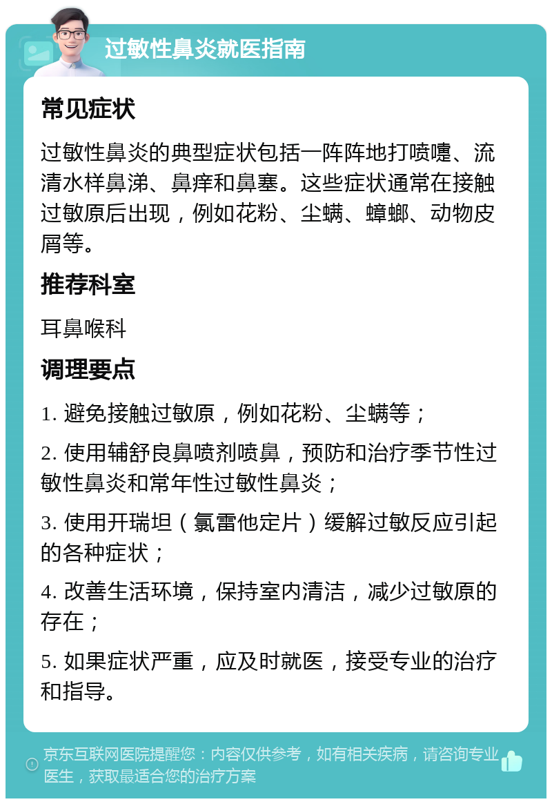 过敏性鼻炎就医指南 常见症状 过敏性鼻炎的典型症状包括一阵阵地打喷嚏、流清水样鼻涕、鼻痒和鼻塞。这些症状通常在接触过敏原后出现，例如花粉、尘螨、蟑螂、动物皮屑等。 推荐科室 耳鼻喉科 调理要点 1. 避免接触过敏原，例如花粉、尘螨等； 2. 使用辅舒良鼻喷剂喷鼻，预防和治疗季节性过敏性鼻炎和常年性过敏性鼻炎； 3. 使用开瑞坦（氯雷他定片）缓解过敏反应引起的各种症状； 4. 改善生活环境，保持室内清洁，减少过敏原的存在； 5. 如果症状严重，应及时就医，接受专业的治疗和指导。