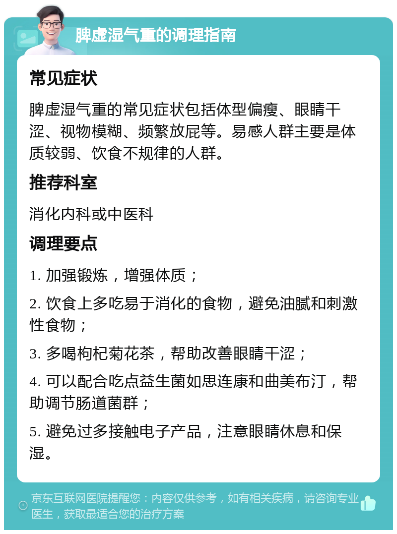 脾虚湿气重的调理指南 常见症状 脾虚湿气重的常见症状包括体型偏瘦、眼睛干涩、视物模糊、频繁放屁等。易感人群主要是体质较弱、饮食不规律的人群。 推荐科室 消化内科或中医科 调理要点 1. 加强锻炼，增强体质； 2. 饮食上多吃易于消化的食物，避免油腻和刺激性食物； 3. 多喝枸杞菊花茶，帮助改善眼睛干涩； 4. 可以配合吃点益生菌如思连康和曲美布汀，帮助调节肠道菌群； 5. 避免过多接触电子产品，注意眼睛休息和保湿。