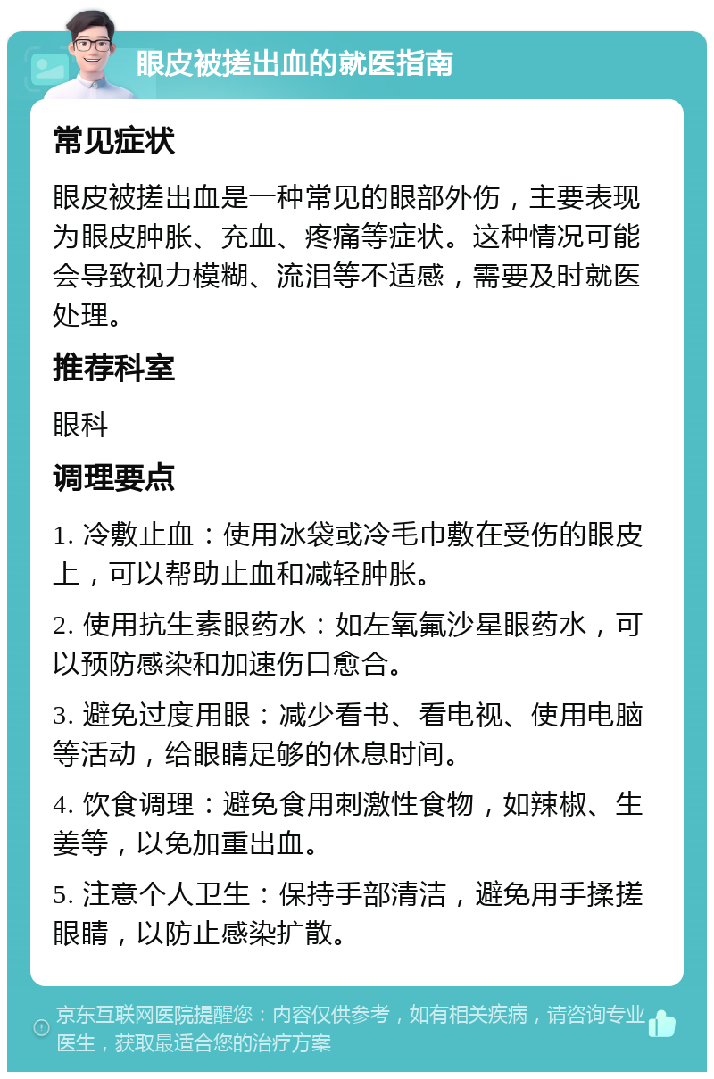 眼皮被搓出血的就医指南 常见症状 眼皮被搓出血是一种常见的眼部外伤，主要表现为眼皮肿胀、充血、疼痛等症状。这种情况可能会导致视力模糊、流泪等不适感，需要及时就医处理。 推荐科室 眼科 调理要点 1. 冷敷止血：使用冰袋或冷毛巾敷在受伤的眼皮上，可以帮助止血和减轻肿胀。 2. 使用抗生素眼药水：如左氧氟沙星眼药水，可以预防感染和加速伤口愈合。 3. 避免过度用眼：减少看书、看电视、使用电脑等活动，给眼睛足够的休息时间。 4. 饮食调理：避免食用刺激性食物，如辣椒、生姜等，以免加重出血。 5. 注意个人卫生：保持手部清洁，避免用手揉搓眼睛，以防止感染扩散。