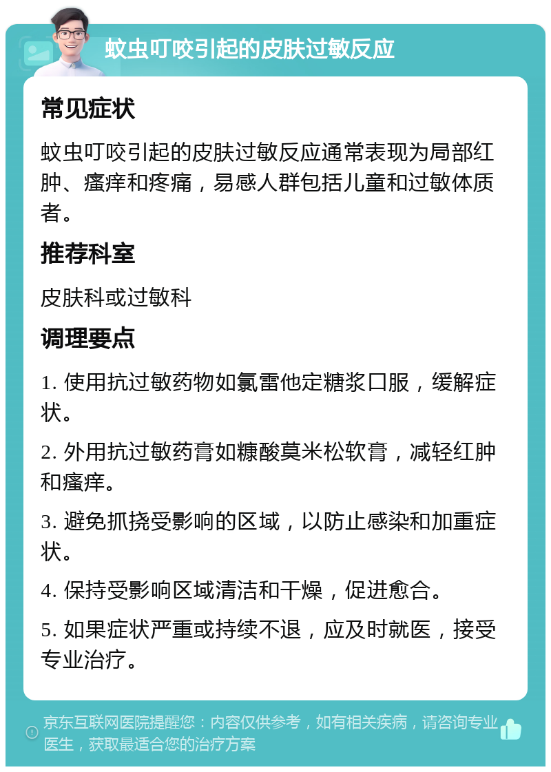 蚊虫叮咬引起的皮肤过敏反应 常见症状 蚊虫叮咬引起的皮肤过敏反应通常表现为局部红肿、瘙痒和疼痛，易感人群包括儿童和过敏体质者。 推荐科室 皮肤科或过敏科 调理要点 1. 使用抗过敏药物如氯雷他定糖浆口服，缓解症状。 2. 外用抗过敏药膏如糠酸莫米松软膏，减轻红肿和瘙痒。 3. 避免抓挠受影响的区域，以防止感染和加重症状。 4. 保持受影响区域清洁和干燥，促进愈合。 5. 如果症状严重或持续不退，应及时就医，接受专业治疗。