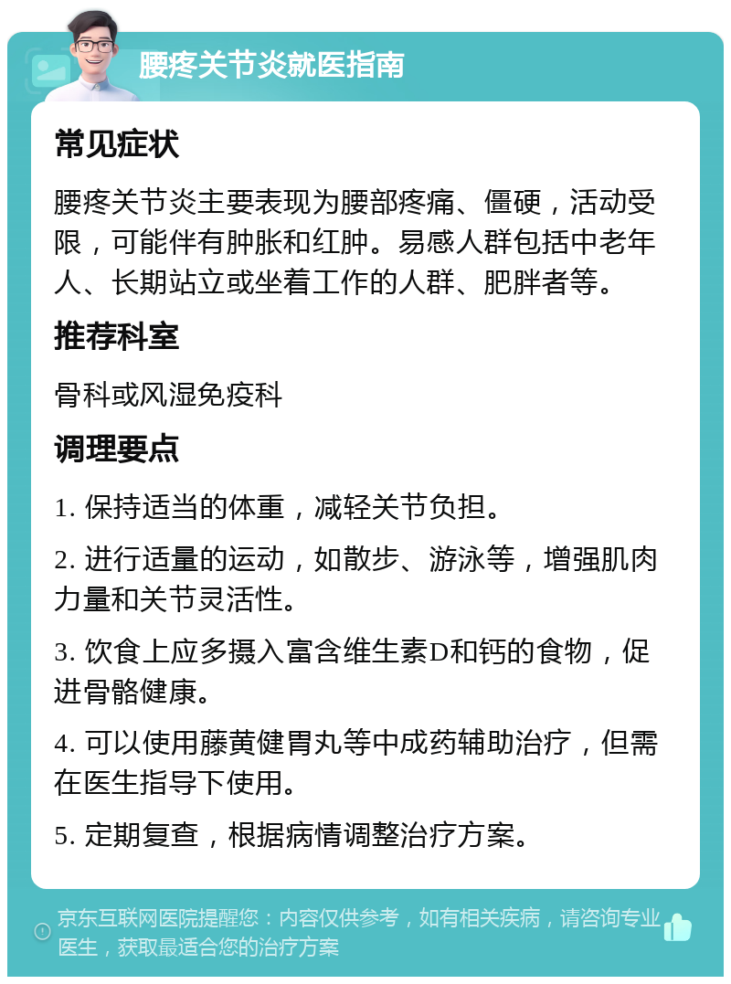 腰疼关节炎就医指南 常见症状 腰疼关节炎主要表现为腰部疼痛、僵硬，活动受限，可能伴有肿胀和红肿。易感人群包括中老年人、长期站立或坐着工作的人群、肥胖者等。 推荐科室 骨科或风湿免疫科 调理要点 1. 保持适当的体重，减轻关节负担。 2. 进行适量的运动，如散步、游泳等，增强肌肉力量和关节灵活性。 3. 饮食上应多摄入富含维生素D和钙的食物，促进骨骼健康。 4. 可以使用藤黄健胃丸等中成药辅助治疗，但需在医生指导下使用。 5. 定期复查，根据病情调整治疗方案。