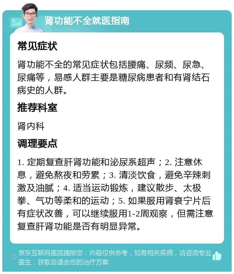 肾功能不全就医指南 常见症状 肾功能不全的常见症状包括腰痛、尿频、尿急、尿痛等，易感人群主要是糖尿病患者和有肾结石病史的人群。 推荐科室 肾内科 调理要点 1. 定期复查肝肾功能和泌尿系超声；2. 注意休息，避免熬夜和劳累；3. 清淡饮食，避免辛辣刺激及油腻；4. 适当运动锻炼，建议散步、太极拳、气功等柔和的运动；5. 如果服用肾衰宁片后有症状改善，可以继续服用1-2周观察，但需注意复查肝肾功能是否有明显异常。