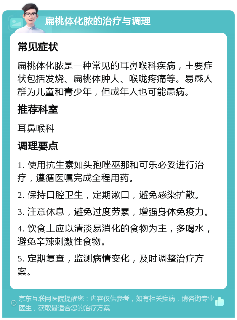 扁桃体化脓的治疗与调理 常见症状 扁桃体化脓是一种常见的耳鼻喉科疾病，主要症状包括发烧、扁桃体肿大、喉咙疼痛等。易感人群为儿童和青少年，但成年人也可能患病。 推荐科室 耳鼻喉科 调理要点 1. 使用抗生素如头孢唑巫那和可乐必妥进行治疗，遵循医嘱完成全程用药。 2. 保持口腔卫生，定期漱口，避免感染扩散。 3. 注意休息，避免过度劳累，增强身体免疫力。 4. 饮食上应以清淡易消化的食物为主，多喝水，避免辛辣刺激性食物。 5. 定期复查，监测病情变化，及时调整治疗方案。