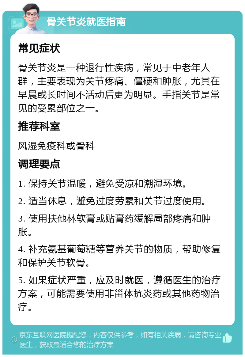 骨关节炎就医指南 常见症状 骨关节炎是一种退行性疾病，常见于中老年人群，主要表现为关节疼痛、僵硬和肿胀，尤其在早晨或长时间不活动后更为明显。手指关节是常见的受累部位之一。 推荐科室 风湿免疫科或骨科 调理要点 1. 保持关节温暖，避免受凉和潮湿环境。 2. 适当休息，避免过度劳累和关节过度使用。 3. 使用扶他林软膏或贴膏药缓解局部疼痛和肿胀。 4. 补充氨基葡萄糖等营养关节的物质，帮助修复和保护关节软骨。 5. 如果症状严重，应及时就医，遵循医生的治疗方案，可能需要使用非甾体抗炎药或其他药物治疗。