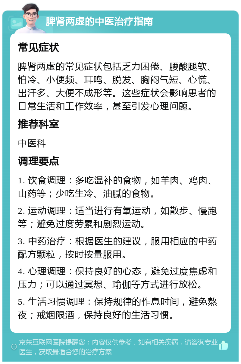 脾肾两虚的中医治疗指南 常见症状 脾肾两虚的常见症状包括乏力困倦、腰酸腿软、怕冷、小便频、耳鸣、脱发、胸闷气短、心慌、出汗多、大便不成形等。这些症状会影响患者的日常生活和工作效率，甚至引发心理问题。 推荐科室 中医科 调理要点 1. 饮食调理：多吃温补的食物，如羊肉、鸡肉、山药等；少吃生冷、油腻的食物。 2. 运动调理：适当进行有氧运动，如散步、慢跑等；避免过度劳累和剧烈运动。 3. 中药治疗：根据医生的建议，服用相应的中药配方颗粒，按时按量服用。 4. 心理调理：保持良好的心态，避免过度焦虑和压力；可以通过冥想、瑜伽等方式进行放松。 5. 生活习惯调理：保持规律的作息时间，避免熬夜；戒烟限酒，保持良好的生活习惯。