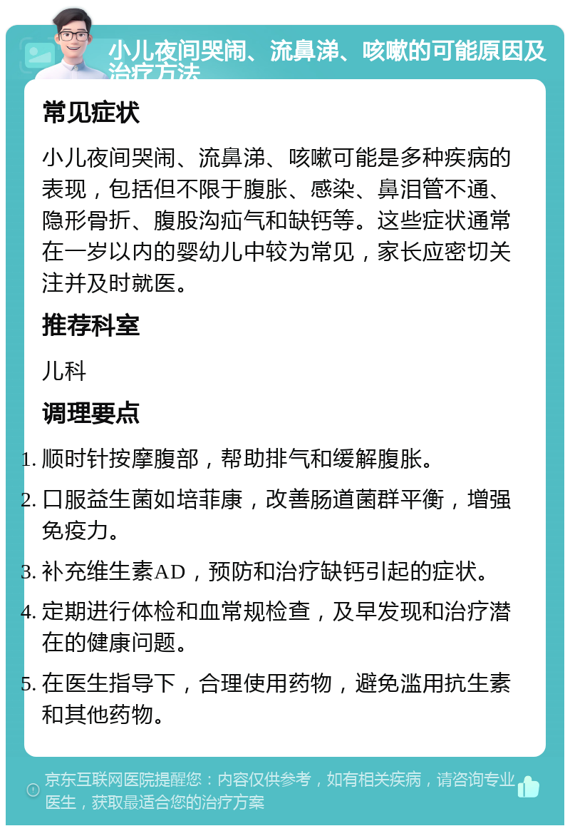 小儿夜间哭闹、流鼻涕、咳嗽的可能原因及治疗方法 常见症状 小儿夜间哭闹、流鼻涕、咳嗽可能是多种疾病的表现，包括但不限于腹胀、感染、鼻泪管不通、隐形骨折、腹股沟疝气和缺钙等。这些症状通常在一岁以内的婴幼儿中较为常见，家长应密切关注并及时就医。 推荐科室 儿科 调理要点 顺时针按摩腹部，帮助排气和缓解腹胀。 口服益生菌如培菲康，改善肠道菌群平衡，增强免疫力。 补充维生素AD，预防和治疗缺钙引起的症状。 定期进行体检和血常规检查，及早发现和治疗潜在的健康问题。 在医生指导下，合理使用药物，避免滥用抗生素和其他药物。