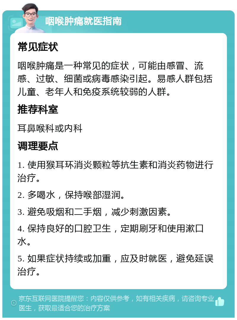 咽喉肿痛就医指南 常见症状 咽喉肿痛是一种常见的症状，可能由感冒、流感、过敏、细菌或病毒感染引起。易感人群包括儿童、老年人和免疫系统较弱的人群。 推荐科室 耳鼻喉科或内科 调理要点 1. 使用猴耳环消炎颗粒等抗生素和消炎药物进行治疗。 2. 多喝水，保持喉部湿润。 3. 避免吸烟和二手烟，减少刺激因素。 4. 保持良好的口腔卫生，定期刷牙和使用漱口水。 5. 如果症状持续或加重，应及时就医，避免延误治疗。