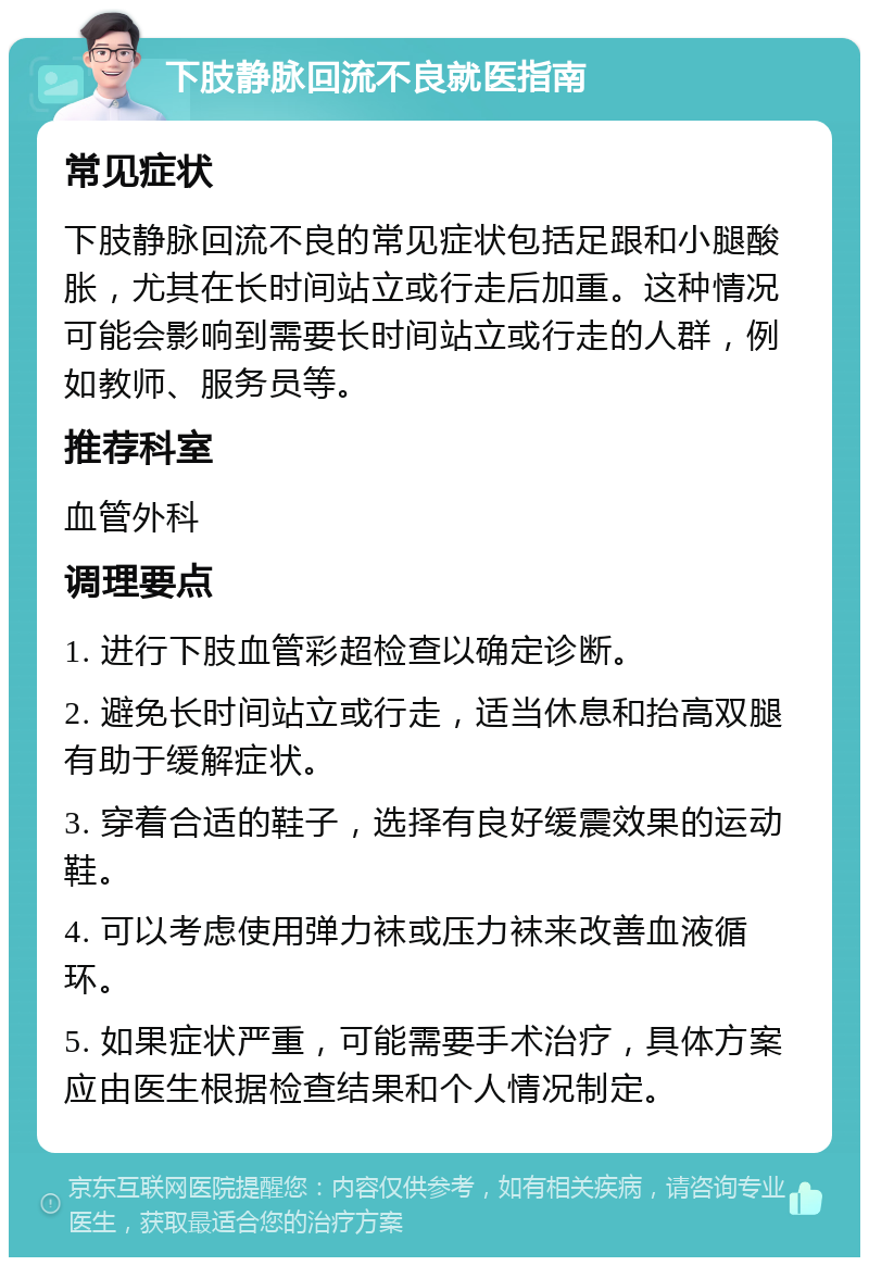 下肢静脉回流不良就医指南 常见症状 下肢静脉回流不良的常见症状包括足跟和小腿酸胀，尤其在长时间站立或行走后加重。这种情况可能会影响到需要长时间站立或行走的人群，例如教师、服务员等。 推荐科室 血管外科 调理要点 1. 进行下肢血管彩超检查以确定诊断。 2. 避免长时间站立或行走，适当休息和抬高双腿有助于缓解症状。 3. 穿着合适的鞋子，选择有良好缓震效果的运动鞋。 4. 可以考虑使用弹力袜或压力袜来改善血液循环。 5. 如果症状严重，可能需要手术治疗，具体方案应由医生根据检查结果和个人情况制定。