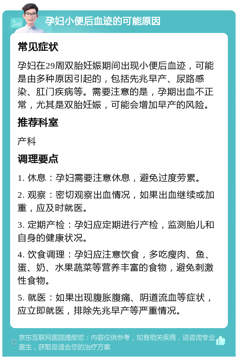 孕妇小便后血迹的可能原因 常见症状 孕妇在29周双胎妊娠期间出现小便后血迹，可能是由多种原因引起的，包括先兆早产、尿路感染、肛门疾病等。需要注意的是，孕期出血不正常，尤其是双胎妊娠，可能会增加早产的风险。 推荐科室 产科 调理要点 1. 休息：孕妇需要注意休息，避免过度劳累。 2. 观察：密切观察出血情况，如果出血继续或加重，应及时就医。 3. 定期产检：孕妇应定期进行产检，监测胎儿和自身的健康状况。 4. 饮食调理：孕妇应注意饮食，多吃瘦肉、鱼、蛋、奶、水果蔬菜等营养丰富的食物，避免刺激性食物。 5. 就医：如果出现腹胀腹痛、阴道流血等症状，应立即就医，排除先兆早产等严重情况。