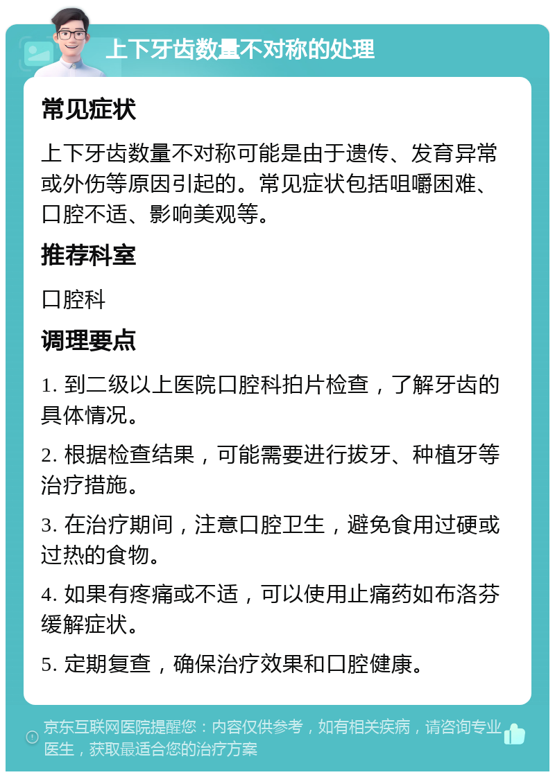 上下牙齿数量不对称的处理 常见症状 上下牙齿数量不对称可能是由于遗传、发育异常或外伤等原因引起的。常见症状包括咀嚼困难、口腔不适、影响美观等。 推荐科室 口腔科 调理要点 1. 到二级以上医院口腔科拍片检查，了解牙齿的具体情况。 2. 根据检查结果，可能需要进行拔牙、种植牙等治疗措施。 3. 在治疗期间，注意口腔卫生，避免食用过硬或过热的食物。 4. 如果有疼痛或不适，可以使用止痛药如布洛芬缓解症状。 5. 定期复查，确保治疗效果和口腔健康。