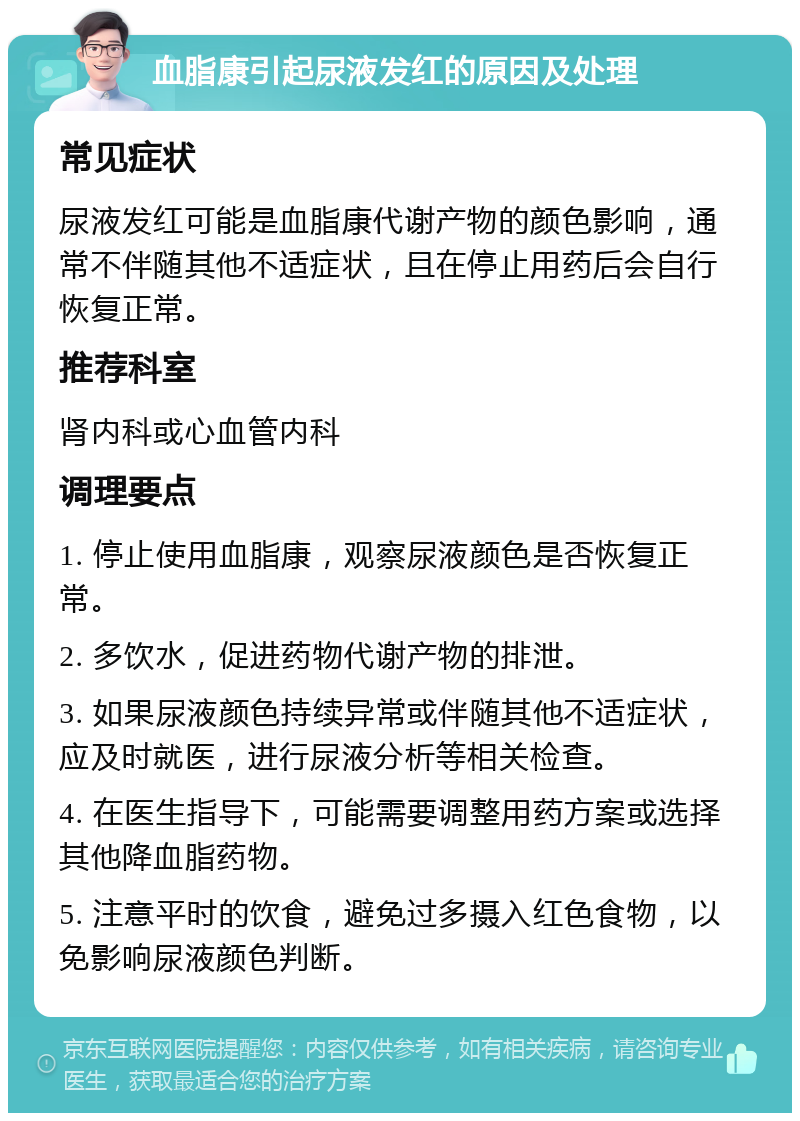 血脂康引起尿液发红的原因及处理 常见症状 尿液发红可能是血脂康代谢产物的颜色影响，通常不伴随其他不适症状，且在停止用药后会自行恢复正常。 推荐科室 肾内科或心血管内科 调理要点 1. 停止使用血脂康，观察尿液颜色是否恢复正常。 2. 多饮水，促进药物代谢产物的排泄。 3. 如果尿液颜色持续异常或伴随其他不适症状，应及时就医，进行尿液分析等相关检查。 4. 在医生指导下，可能需要调整用药方案或选择其他降血脂药物。 5. 注意平时的饮食，避免过多摄入红色食物，以免影响尿液颜色判断。