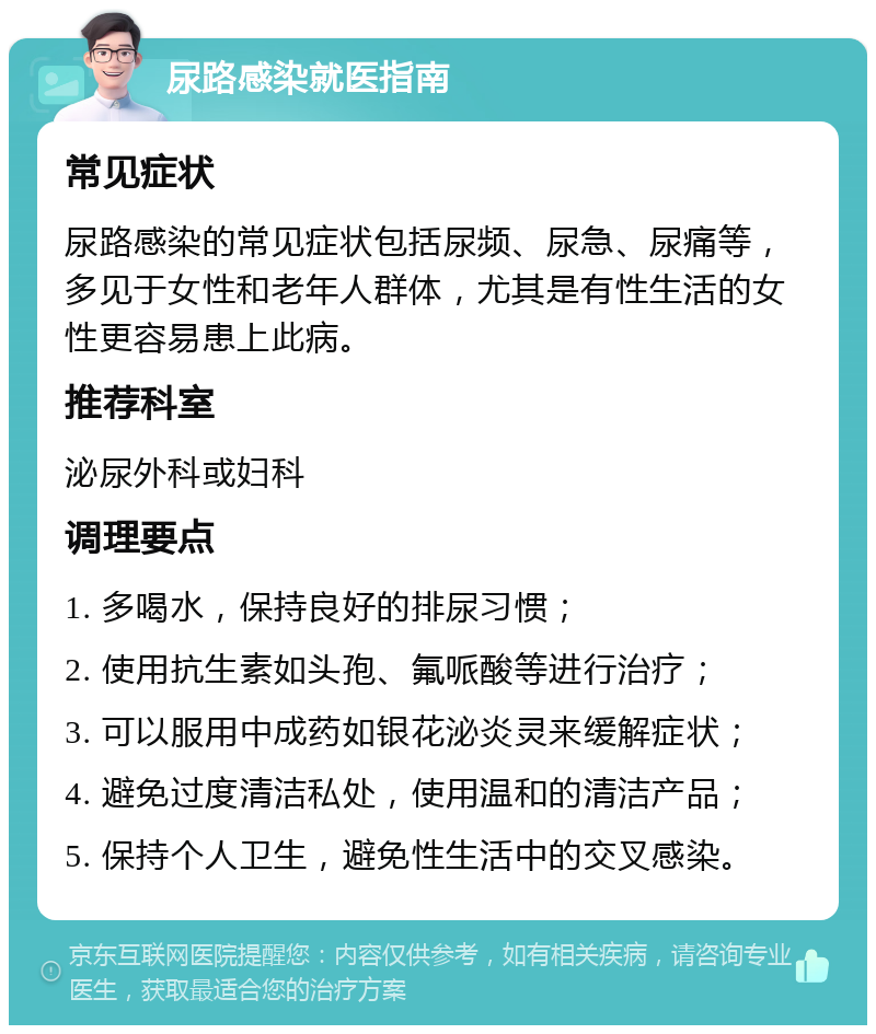 尿路感染就医指南 常见症状 尿路感染的常见症状包括尿频、尿急、尿痛等，多见于女性和老年人群体，尤其是有性生活的女性更容易患上此病。 推荐科室 泌尿外科或妇科 调理要点 1. 多喝水，保持良好的排尿习惯； 2. 使用抗生素如头孢、氟哌酸等进行治疗； 3. 可以服用中成药如银花泌炎灵来缓解症状； 4. 避免过度清洁私处，使用温和的清洁产品； 5. 保持个人卫生，避免性生活中的交叉感染。