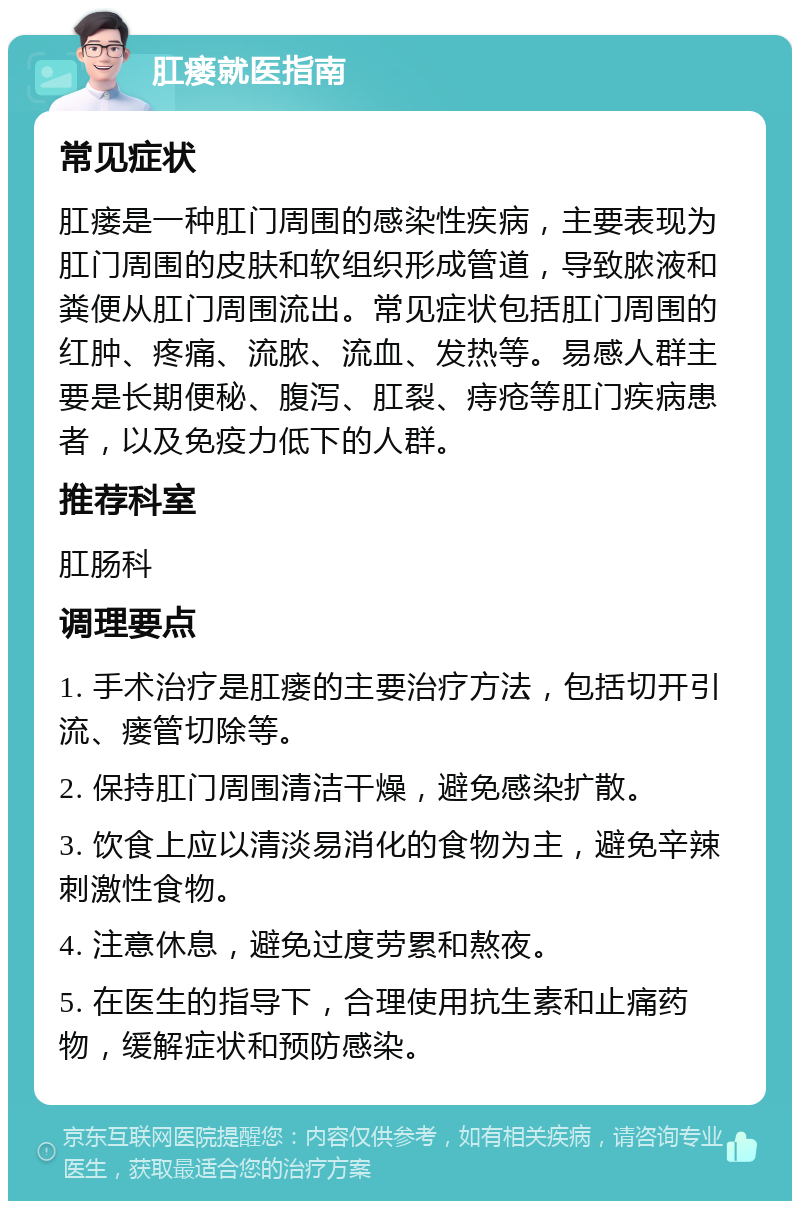 肛瘘就医指南 常见症状 肛瘘是一种肛门周围的感染性疾病，主要表现为肛门周围的皮肤和软组织形成管道，导致脓液和粪便从肛门周围流出。常见症状包括肛门周围的红肿、疼痛、流脓、流血、发热等。易感人群主要是长期便秘、腹泻、肛裂、痔疮等肛门疾病患者，以及免疫力低下的人群。 推荐科室 肛肠科 调理要点 1. 手术治疗是肛瘘的主要治疗方法，包括切开引流、瘘管切除等。 2. 保持肛门周围清洁干燥，避免感染扩散。 3. 饮食上应以清淡易消化的食物为主，避免辛辣刺激性食物。 4. 注意休息，避免过度劳累和熬夜。 5. 在医生的指导下，合理使用抗生素和止痛药物，缓解症状和预防感染。