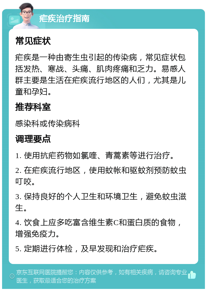 疟疾治疗指南 常见症状 疟疾是一种由寄生虫引起的传染病，常见症状包括发热、寒战、头痛、肌肉疼痛和乏力。易感人群主要是生活在疟疾流行地区的人们，尤其是儿童和孕妇。 推荐科室 感染科或传染病科 调理要点 1. 使用抗疟药物如氯喹、青蒿素等进行治疗。 2. 在疟疾流行地区，使用蚊帐和驱蚊剂预防蚊虫叮咬。 3. 保持良好的个人卫生和环境卫生，避免蚊虫滋生。 4. 饮食上应多吃富含维生素C和蛋白质的食物，增强免疫力。 5. 定期进行体检，及早发现和治疗疟疾。