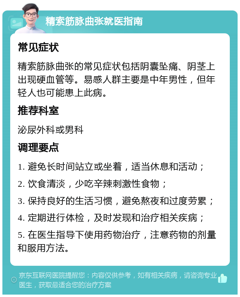 精索筋脉曲张就医指南 常见症状 精索筋脉曲张的常见症状包括阴囊坠痛、阴茎上出现硬血管等。易感人群主要是中年男性，但年轻人也可能患上此病。 推荐科室 泌尿外科或男科 调理要点 1. 避免长时间站立或坐着，适当休息和活动； 2. 饮食清淡，少吃辛辣刺激性食物； 3. 保持良好的生活习惯，避免熬夜和过度劳累； 4. 定期进行体检，及时发现和治疗相关疾病； 5. 在医生指导下使用药物治疗，注意药物的剂量和服用方法。