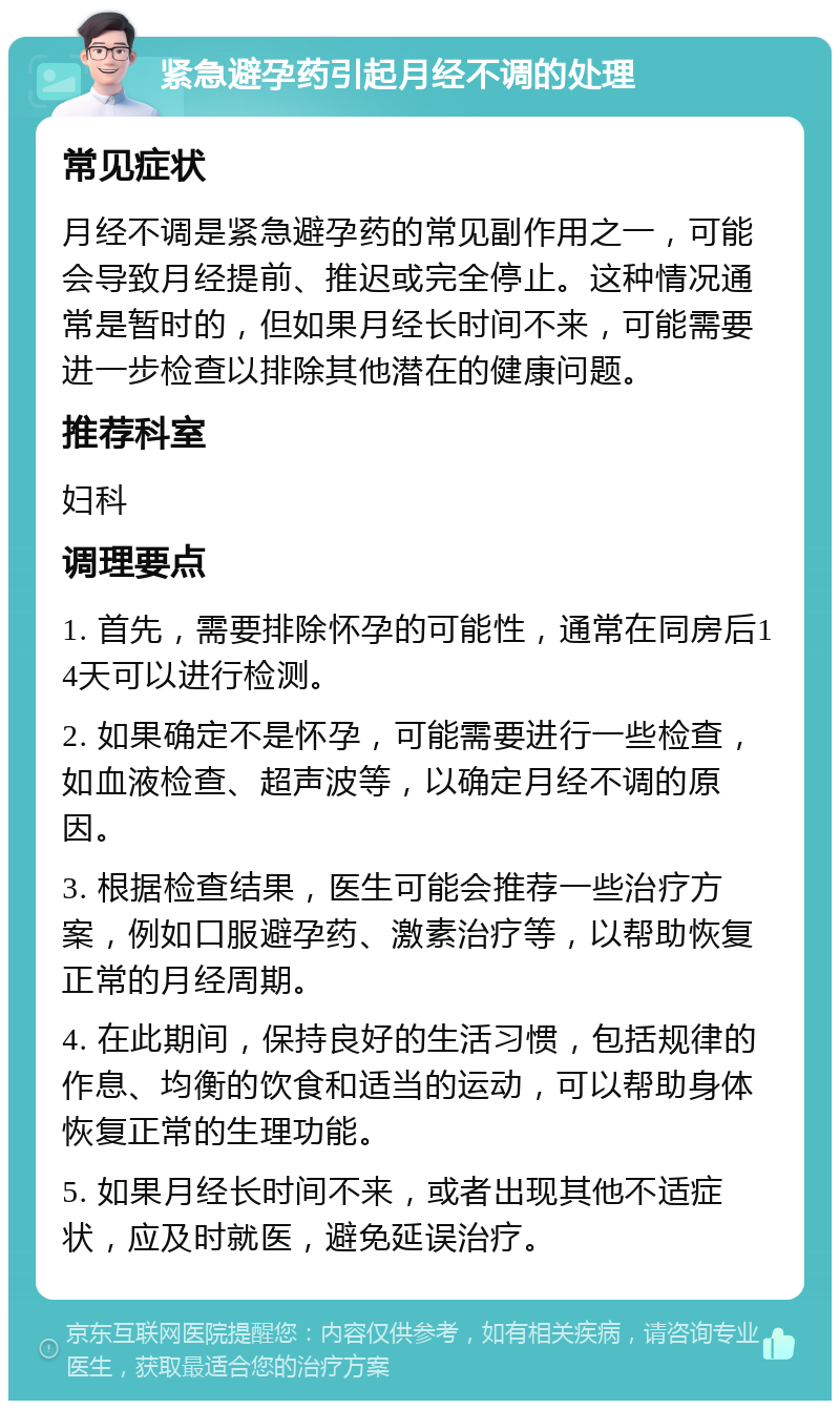 紧急避孕药引起月经不调的处理 常见症状 月经不调是紧急避孕药的常见副作用之一，可能会导致月经提前、推迟或完全停止。这种情况通常是暂时的，但如果月经长时间不来，可能需要进一步检查以排除其他潜在的健康问题。 推荐科室 妇科 调理要点 1. 首先，需要排除怀孕的可能性，通常在同房后14天可以进行检测。 2. 如果确定不是怀孕，可能需要进行一些检查，如血液检查、超声波等，以确定月经不调的原因。 3. 根据检查结果，医生可能会推荐一些治疗方案，例如口服避孕药、激素治疗等，以帮助恢复正常的月经周期。 4. 在此期间，保持良好的生活习惯，包括规律的作息、均衡的饮食和适当的运动，可以帮助身体恢复正常的生理功能。 5. 如果月经长时间不来，或者出现其他不适症状，应及时就医，避免延误治疗。