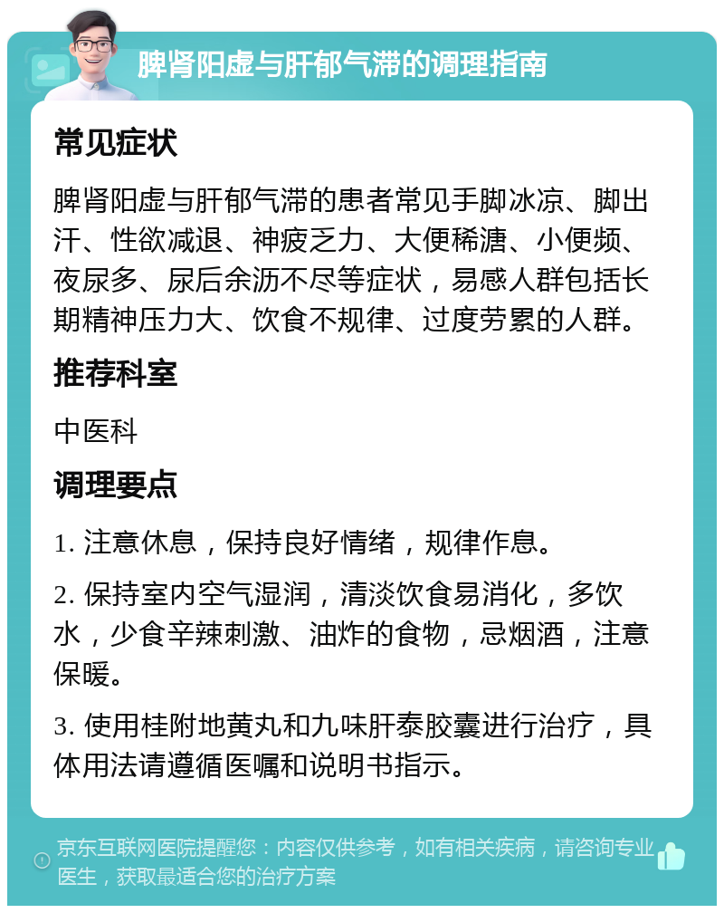 脾肾阳虚与肝郁气滞的调理指南 常见症状 脾肾阳虚与肝郁气滞的患者常见手脚冰凉、脚出汗、性欲减退、神疲乏力、大便稀溏、小便频、夜尿多、尿后余沥不尽等症状，易感人群包括长期精神压力大、饮食不规律、过度劳累的人群。 推荐科室 中医科 调理要点 1. 注意休息，保持良好情绪，规律作息。 2. 保持室内空气湿润，清淡饮食易消化，多饮水，少食辛辣刺激、油炸的食物，忌烟酒，注意保暖。 3. 使用桂附地黄丸和九味肝泰胶囊进行治疗，具体用法请遵循医嘱和说明书指示。