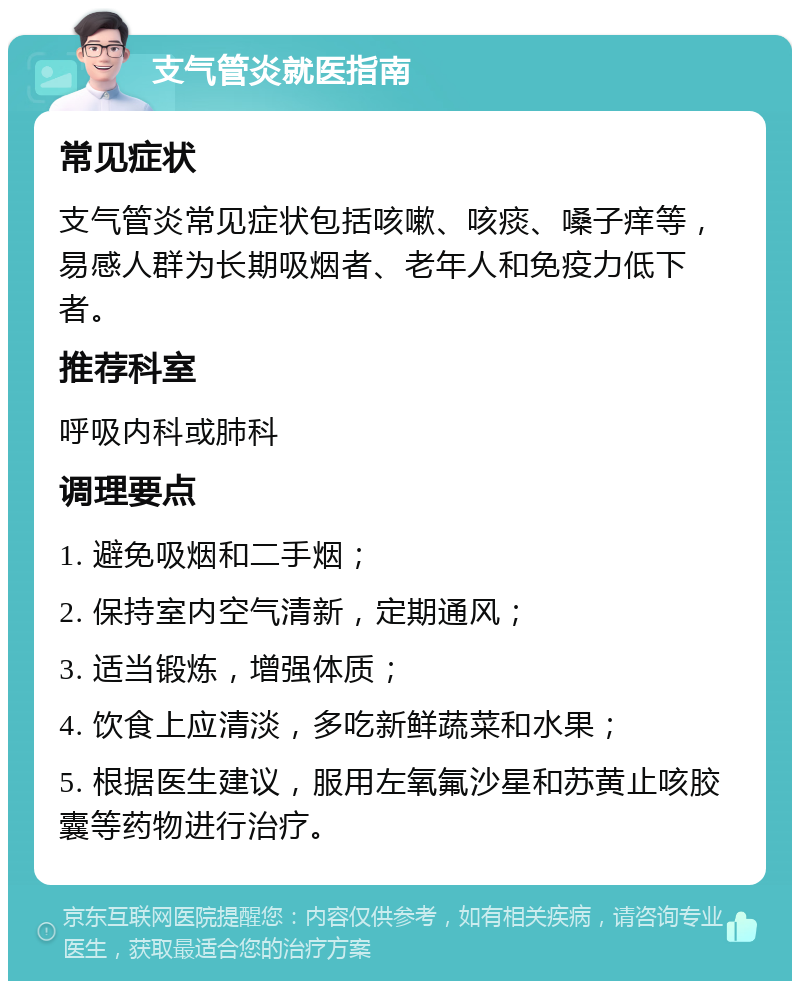 支气管炎就医指南 常见症状 支气管炎常见症状包括咳嗽、咳痰、嗓子痒等，易感人群为长期吸烟者、老年人和免疫力低下者。 推荐科室 呼吸内科或肺科 调理要点 1. 避免吸烟和二手烟； 2. 保持室内空气清新，定期通风； 3. 适当锻炼，增强体质； 4. 饮食上应清淡，多吃新鲜蔬菜和水果； 5. 根据医生建议，服用左氧氟沙星和苏黄止咳胶囊等药物进行治疗。