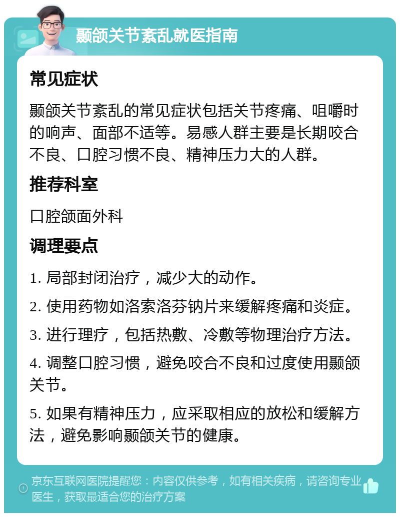 颞颌关节紊乱就医指南 常见症状 颞颌关节紊乱的常见症状包括关节疼痛、咀嚼时的响声、面部不适等。易感人群主要是长期咬合不良、口腔习惯不良、精神压力大的人群。 推荐科室 口腔颌面外科 调理要点 1. 局部封闭治疗，减少大的动作。 2. 使用药物如洛索洛芬钠片来缓解疼痛和炎症。 3. 进行理疗，包括热敷、冷敷等物理治疗方法。 4. 调整口腔习惯，避免咬合不良和过度使用颞颌关节。 5. 如果有精神压力，应采取相应的放松和缓解方法，避免影响颞颌关节的健康。