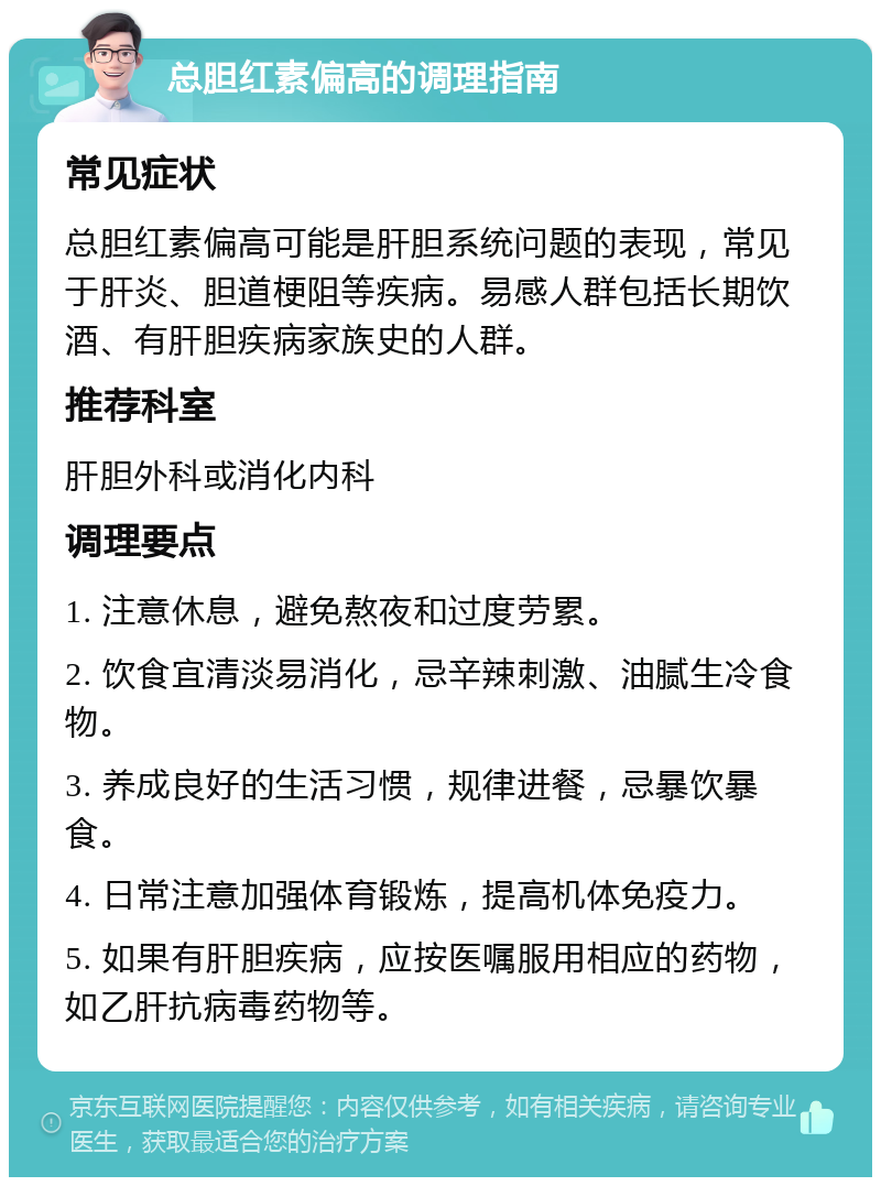 总胆红素偏高的调理指南 常见症状 总胆红素偏高可能是肝胆系统问题的表现，常见于肝炎、胆道梗阻等疾病。易感人群包括长期饮酒、有肝胆疾病家族史的人群。 推荐科室 肝胆外科或消化内科 调理要点 1. 注意休息，避免熬夜和过度劳累。 2. 饮食宜清淡易消化，忌辛辣刺激、油腻生冷食物。 3. 养成良好的生活习惯，规律进餐，忌暴饮暴食。 4. 日常注意加强体育锻炼，提高机体免疫力。 5. 如果有肝胆疾病，应按医嘱服用相应的药物，如乙肝抗病毒药物等。