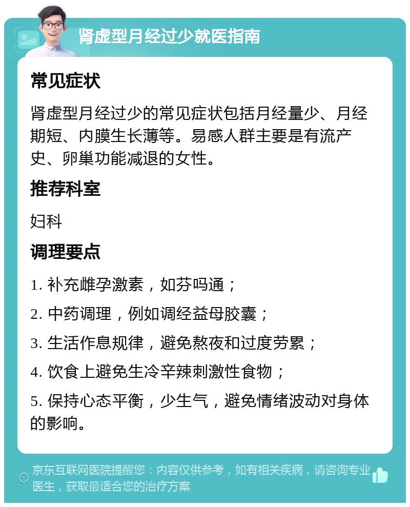 肾虚型月经过少就医指南 常见症状 肾虚型月经过少的常见症状包括月经量少、月经期短、内膜生长薄等。易感人群主要是有流产史、卵巢功能减退的女性。 推荐科室 妇科 调理要点 1. 补充雌孕激素，如芬吗通； 2. 中药调理，例如调经益母胶囊； 3. 生活作息规律，避免熬夜和过度劳累； 4. 饮食上避免生冷辛辣刺激性食物； 5. 保持心态平衡，少生气，避免情绪波动对身体的影响。