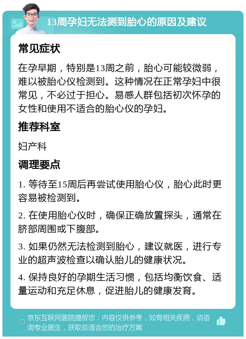 13周孕妇无法测到胎心的原因及建议 常见症状 在孕早期，特别是13周之前，胎心可能较微弱，难以被胎心仪检测到。这种情况在正常孕妇中很常见，不必过于担心。易感人群包括初次怀孕的女性和使用不适合的胎心仪的孕妇。 推荐科室 妇产科 调理要点 1. 等待至15周后再尝试使用胎心仪，胎心此时更容易被检测到。 2. 在使用胎心仪时，确保正确放置探头，通常在脐部周围或下腹部。 3. 如果仍然无法检测到胎心，建议就医，进行专业的超声波检查以确认胎儿的健康状况。 4. 保持良好的孕期生活习惯，包括均衡饮食、适量运动和充足休息，促进胎儿的健康发育。