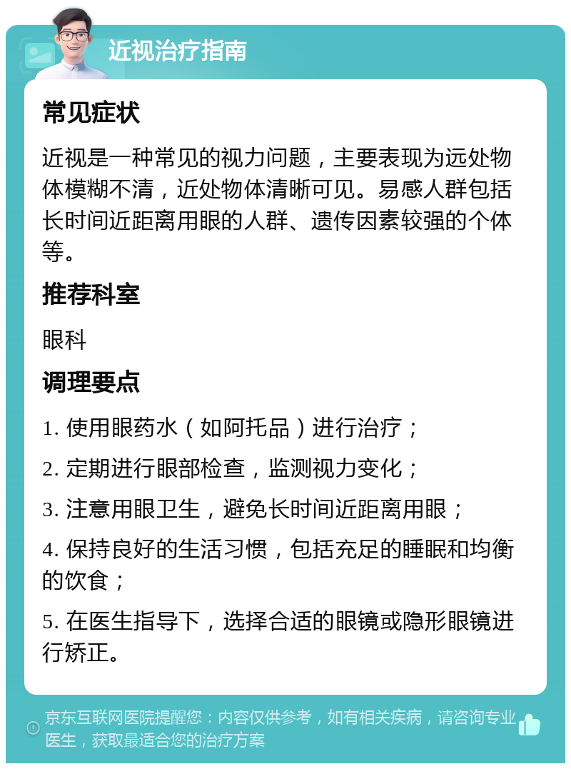 近视治疗指南 常见症状 近视是一种常见的视力问题，主要表现为远处物体模糊不清，近处物体清晰可见。易感人群包括长时间近距离用眼的人群、遗传因素较强的个体等。 推荐科室 眼科 调理要点 1. 使用眼药水（如阿托品）进行治疗； 2. 定期进行眼部检查，监测视力变化； 3. 注意用眼卫生，避免长时间近距离用眼； 4. 保持良好的生活习惯，包括充足的睡眠和均衡的饮食； 5. 在医生指导下，选择合适的眼镜或隐形眼镜进行矫正。