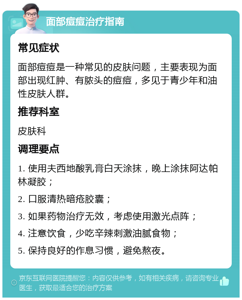 面部痘痘治疗指南 常见症状 面部痘痘是一种常见的皮肤问题，主要表现为面部出现红肿、有脓头的痘痘，多见于青少年和油性皮肤人群。 推荐科室 皮肤科 调理要点 1. 使用夫西地酸乳膏白天涂抹，晚上涂抹阿达帕林凝胶； 2. 口服清热暗疮胶囊； 3. 如果药物治疗无效，考虑使用激光点阵； 4. 注意饮食，少吃辛辣刺激油腻食物； 5. 保持良好的作息习惯，避免熬夜。