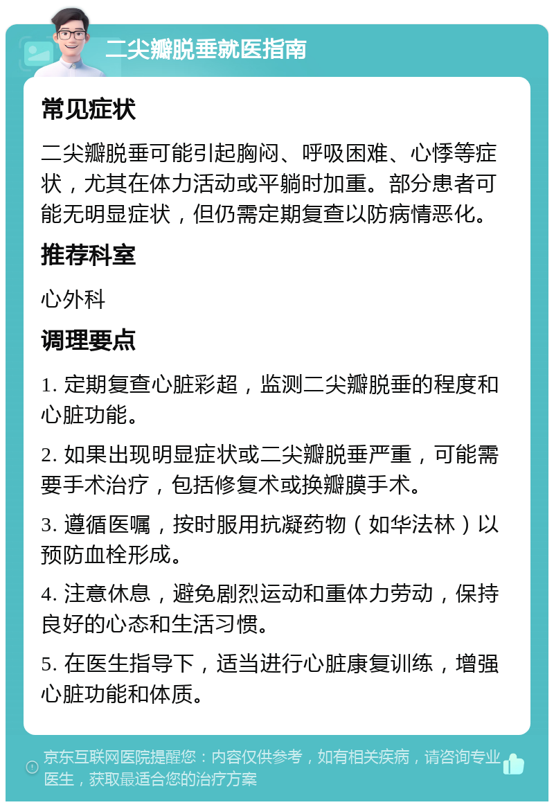 二尖瓣脱垂就医指南 常见症状 二尖瓣脱垂可能引起胸闷、呼吸困难、心悸等症状，尤其在体力活动或平躺时加重。部分患者可能无明显症状，但仍需定期复查以防病情恶化。 推荐科室 心外科 调理要点 1. 定期复查心脏彩超，监测二尖瓣脱垂的程度和心脏功能。 2. 如果出现明显症状或二尖瓣脱垂严重，可能需要手术治疗，包括修复术或换瓣膜手术。 3. 遵循医嘱，按时服用抗凝药物（如华法林）以预防血栓形成。 4. 注意休息，避免剧烈运动和重体力劳动，保持良好的心态和生活习惯。 5. 在医生指导下，适当进行心脏康复训练，增强心脏功能和体质。