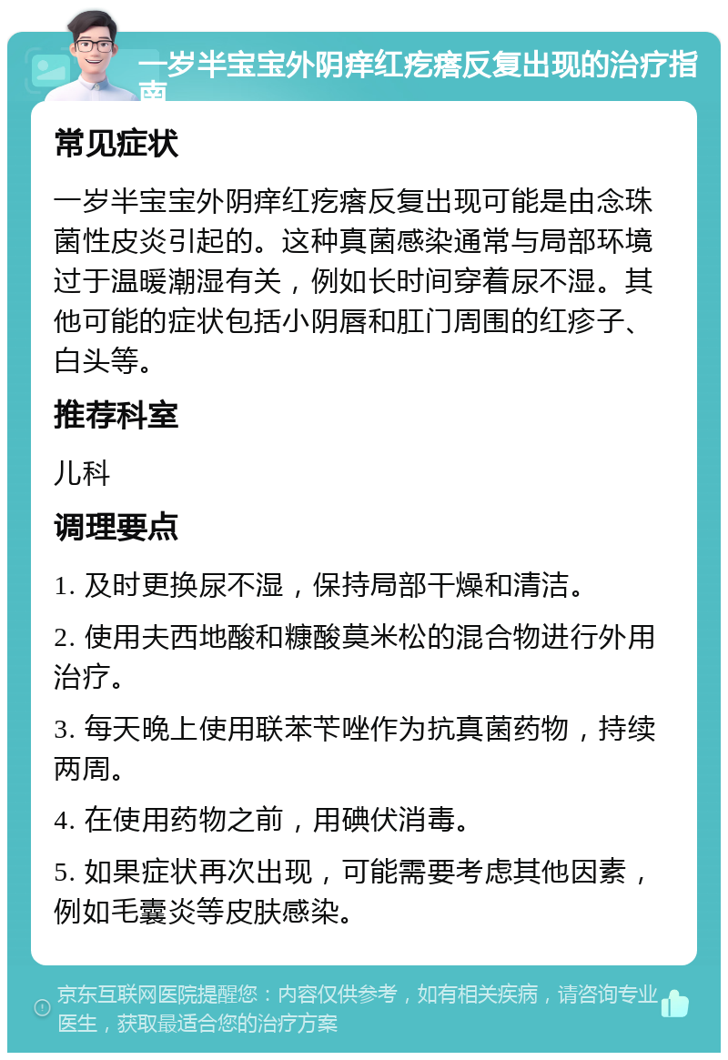 一岁半宝宝外阴痒红疙瘩反复出现的治疗指南 常见症状 一岁半宝宝外阴痒红疙瘩反复出现可能是由念珠菌性皮炎引起的。这种真菌感染通常与局部环境过于温暖潮湿有关，例如长时间穿着尿不湿。其他可能的症状包括小阴唇和肛门周围的红疹子、白头等。 推荐科室 儿科 调理要点 1. 及时更换尿不湿，保持局部干燥和清洁。 2. 使用夫西地酸和糠酸莫米松的混合物进行外用治疗。 3. 每天晚上使用联苯苄唑作为抗真菌药物，持续两周。 4. 在使用药物之前，用碘伏消毒。 5. 如果症状再次出现，可能需要考虑其他因素，例如毛囊炎等皮肤感染。