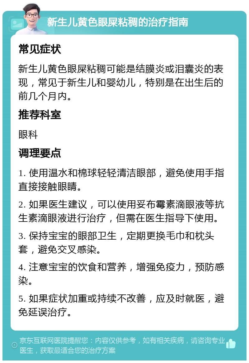 新生儿黄色眼屎粘稠的治疗指南 常见症状 新生儿黄色眼屎粘稠可能是结膜炎或泪囊炎的表现，常见于新生儿和婴幼儿，特别是在出生后的前几个月内。 推荐科室 眼科 调理要点 1. 使用温水和棉球轻轻清洁眼部，避免使用手指直接接触眼睛。 2. 如果医生建议，可以使用妥布霉素滴眼液等抗生素滴眼液进行治疗，但需在医生指导下使用。 3. 保持宝宝的眼部卫生，定期更换毛巾和枕头套，避免交叉感染。 4. 注意宝宝的饮食和营养，增强免疫力，预防感染。 5. 如果症状加重或持续不改善，应及时就医，避免延误治疗。