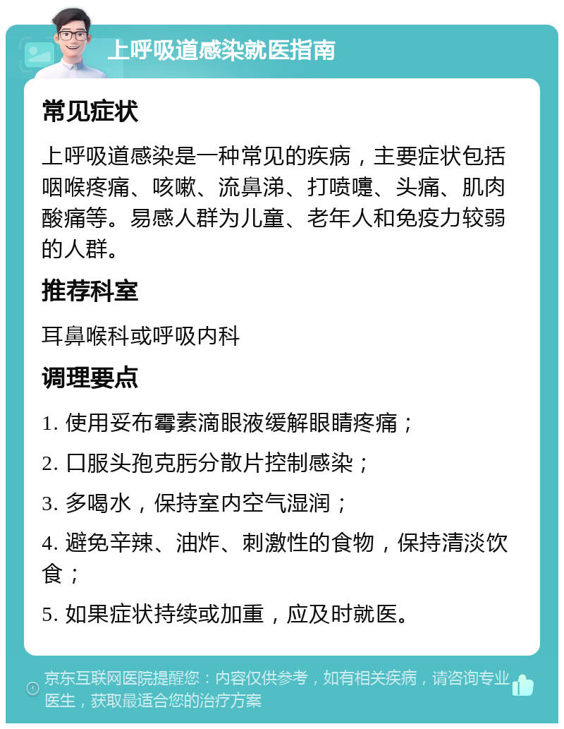 上呼吸道感染就医指南 常见症状 上呼吸道感染是一种常见的疾病，主要症状包括咽喉疼痛、咳嗽、流鼻涕、打喷嚏、头痛、肌肉酸痛等。易感人群为儿童、老年人和免疫力较弱的人群。 推荐科室 耳鼻喉科或呼吸内科 调理要点 1. 使用妥布霉素滴眼液缓解眼睛疼痛； 2. 口服头孢克肟分散片控制感染； 3. 多喝水，保持室内空气湿润； 4. 避免辛辣、油炸、刺激性的食物，保持清淡饮食； 5. 如果症状持续或加重，应及时就医。