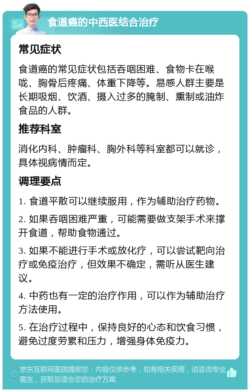 食道癌的中西医结合治疗 常见症状 食道癌的常见症状包括吞咽困难、食物卡在喉咙、胸骨后疼痛、体重下降等。易感人群主要是长期吸烟、饮酒、摄入过多的腌制、熏制或油炸食品的人群。 推荐科室 消化内科、肿瘤科、胸外科等科室都可以就诊，具体视病情而定。 调理要点 1. 食道平散可以继续服用，作为辅助治疗药物。 2. 如果吞咽困难严重，可能需要做支架手术来撑开食道，帮助食物通过。 3. 如果不能进行手术或放化疗，可以尝试靶向治疗或免疫治疗，但效果不确定，需听从医生建议。 4. 中药也有一定的治疗作用，可以作为辅助治疗方法使用。 5. 在治疗过程中，保持良好的心态和饮食习惯，避免过度劳累和压力，增强身体免疫力。