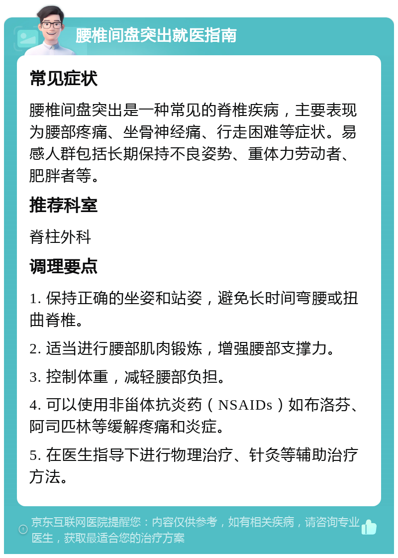 腰椎间盘突出就医指南 常见症状 腰椎间盘突出是一种常见的脊椎疾病，主要表现为腰部疼痛、坐骨神经痛、行走困难等症状。易感人群包括长期保持不良姿势、重体力劳动者、肥胖者等。 推荐科室 脊柱外科 调理要点 1. 保持正确的坐姿和站姿，避免长时间弯腰或扭曲脊椎。 2. 适当进行腰部肌肉锻炼，增强腰部支撑力。 3. 控制体重，减轻腰部负担。 4. 可以使用非甾体抗炎药（NSAIDs）如布洛芬、阿司匹林等缓解疼痛和炎症。 5. 在医生指导下进行物理治疗、针灸等辅助治疗方法。