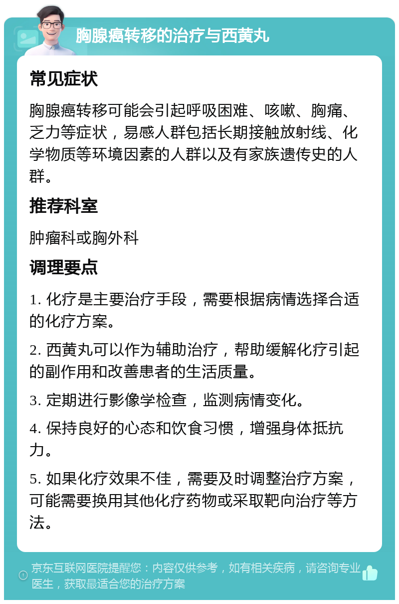 胸腺癌转移的治疗与西黄丸 常见症状 胸腺癌转移可能会引起呼吸困难、咳嗽、胸痛、乏力等症状，易感人群包括长期接触放射线、化学物质等环境因素的人群以及有家族遗传史的人群。 推荐科室 肿瘤科或胸外科 调理要点 1. 化疗是主要治疗手段，需要根据病情选择合适的化疗方案。 2. 西黄丸可以作为辅助治疗，帮助缓解化疗引起的副作用和改善患者的生活质量。 3. 定期进行影像学检查，监测病情变化。 4. 保持良好的心态和饮食习惯，增强身体抵抗力。 5. 如果化疗效果不佳，需要及时调整治疗方案，可能需要换用其他化疗药物或采取靶向治疗等方法。