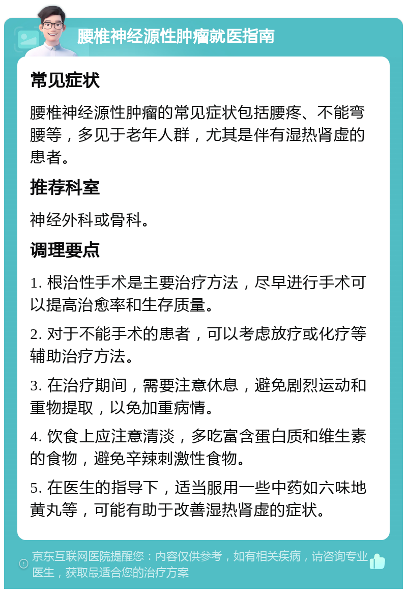 腰椎神经源性肿瘤就医指南 常见症状 腰椎神经源性肿瘤的常见症状包括腰疼、不能弯腰等，多见于老年人群，尤其是伴有湿热肾虚的患者。 推荐科室 神经外科或骨科。 调理要点 1. 根治性手术是主要治疗方法，尽早进行手术可以提高治愈率和生存质量。 2. 对于不能手术的患者，可以考虑放疗或化疗等辅助治疗方法。 3. 在治疗期间，需要注意休息，避免剧烈运动和重物提取，以免加重病情。 4. 饮食上应注意清淡，多吃富含蛋白质和维生素的食物，避免辛辣刺激性食物。 5. 在医生的指导下，适当服用一些中药如六味地黄丸等，可能有助于改善湿热肾虚的症状。