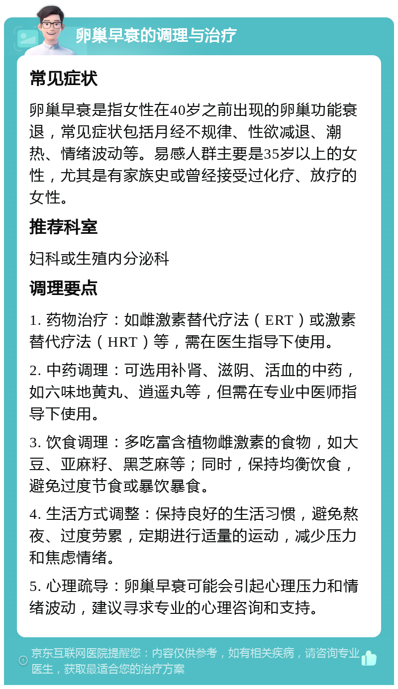 卵巢早衰的调理与治疗 常见症状 卵巢早衰是指女性在40岁之前出现的卵巢功能衰退，常见症状包括月经不规律、性欲减退、潮热、情绪波动等。易感人群主要是35岁以上的女性，尤其是有家族史或曾经接受过化疗、放疗的女性。 推荐科室 妇科或生殖内分泌科 调理要点 1. 药物治疗：如雌激素替代疗法（ERT）或激素替代疗法（HRT）等，需在医生指导下使用。 2. 中药调理：可选用补肾、滋阴、活血的中药，如六味地黄丸、逍遥丸等，但需在专业中医师指导下使用。 3. 饮食调理：多吃富含植物雌激素的食物，如大豆、亚麻籽、黑芝麻等；同时，保持均衡饮食，避免过度节食或暴饮暴食。 4. 生活方式调整：保持良好的生活习惯，避免熬夜、过度劳累，定期进行适量的运动，减少压力和焦虑情绪。 5. 心理疏导：卵巢早衰可能会引起心理压力和情绪波动，建议寻求专业的心理咨询和支持。